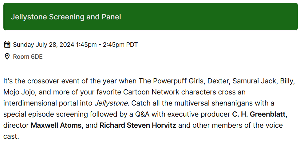 Text I didn't write. It reads Jellystone Screening and Panel. Sunday July 28, 2024 1:45pm - 2:45pm PDT. Room 6DE Its the crossover event of the year when The Powerpuff Girls, Dexter, Samurai Jack, Billy, Mojo Jojo, and more of your favorite Cartoon Network characters cross an interdimensional portal into Jellystone. Catch all the multiversal shenanigans with a special episode screening followed by a Q&A with executive producer C. H. Greenblatt, director Maxwell Atoms, and Richard Steven Horvitz and other members of the voice cast.